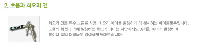 
2. 초음파 회오리 건

회오리 건은 특수 노즐을 사용, 회오리 에어를 발생하게 해 분사하는 에어블로우입니다.
노즐의 회전에 의해 발생하는 회오리 에어는 저압에서도 강력한 에어가 발생하여
흠이나 틈의 더러움도 강력하게 떨어뜨립니다.
