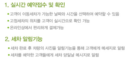 
1. 실시간 예약접수 및 확인
고객이 이동세차가 가능한 날짜와 시간을 선택하여 예약할 수 있음
고정세차의 위치를 고객이 실시간으로 확인 가능
온라인상에서 편리하게 결제가능

2. 세차 알림기능
세차 완료 후 차량의 사진을 알림기능을 통해 고객에게 메세지로 알림
세차를 예약한 고객들에게 세차 당일날 메시지로 알림